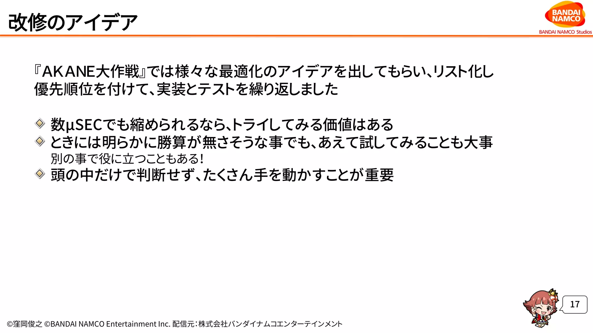 ©窪岡俊之 ©BANDAI NAMCO Entertainment Inc. 配信元：株式会社バンダイナムコエンターテインメント
改修のアイデア
『ＡＫＡＮＥ大作戦』では様々な最適化のアイデアを出してもらい、リスト化し
優先順位を付けて、実装とテストを繰り返しました
数μSECでも縮められるなら、トライしてみる価値はある
ときには明らかに勝算が無さそうな事でも、あえて試してみることも大事
別の事で役に立つこともある！
頭の中だけで判断せず、たくさん手を動かすことが重要
17
 