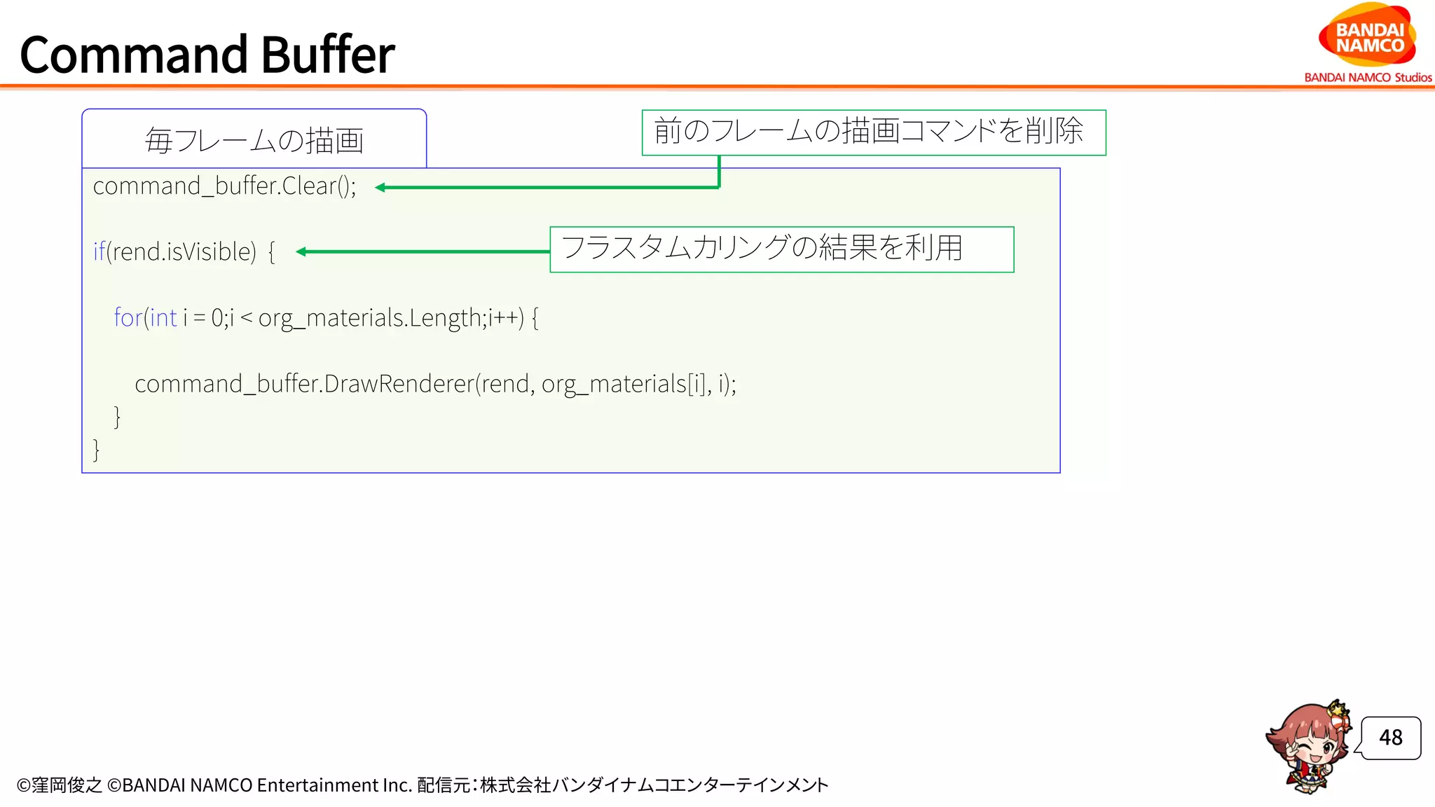 ©窪岡俊之 ©BANDAI NAMCO Entertainment Inc. 配信元：株式会社バンダイナムコエンターテインメント
Command Buffer
48
毎フレームの描画
command_buffer.Clear();
if(rend.isVisible) {
for(int i = 0;i < org_materials.Length;i++) {
command_buffer.DrawRenderer(rend, org_materials[i], i);
}
}
前のフレームの描画コマンドを削除
フラスタムカリングの結果を利用
 