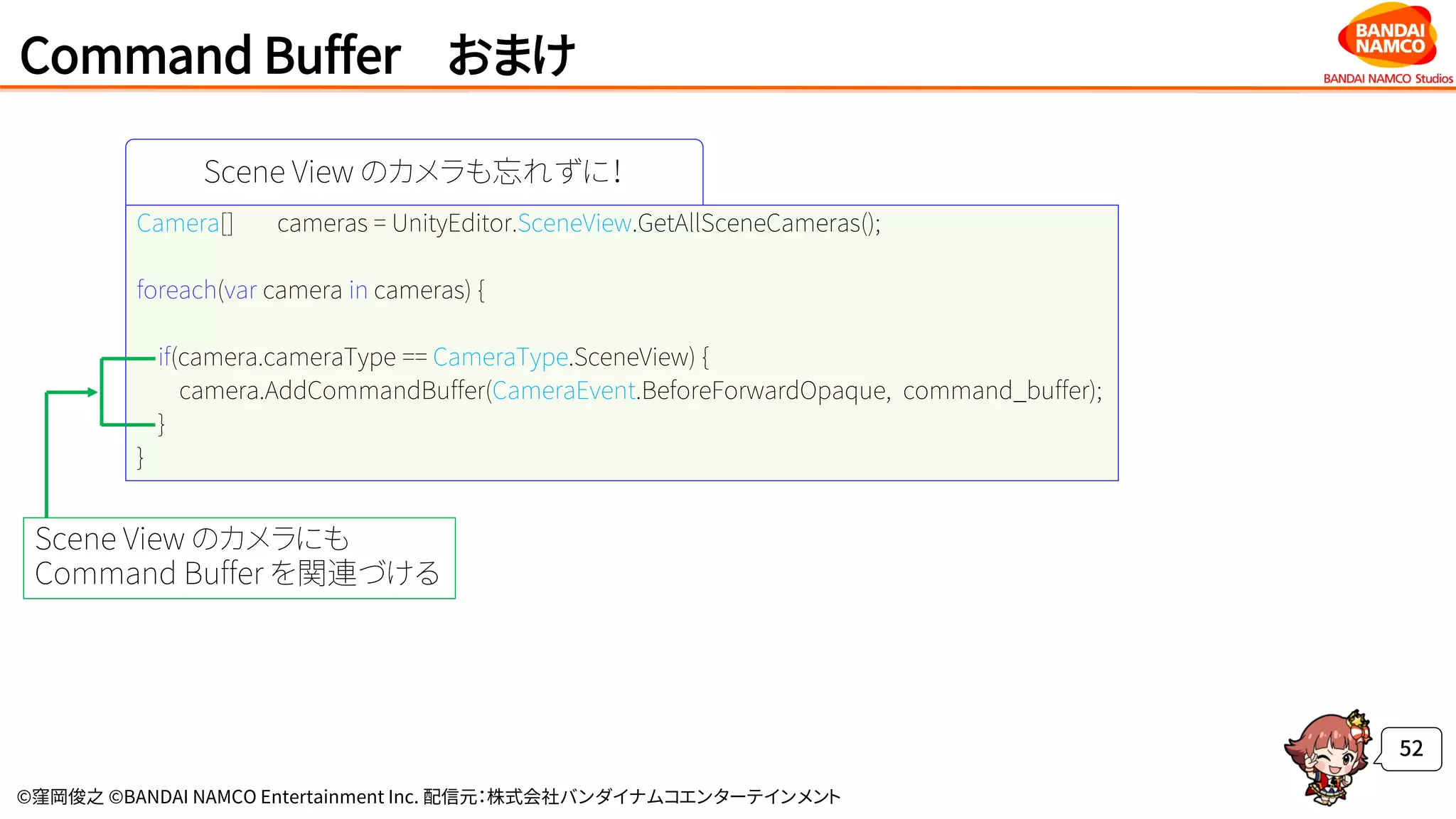 ©窪岡俊之 ©BANDAI NAMCO Entertainment Inc. 配信元：株式会社バンダイナムコエンターテインメント
Command Buffer おまけ
52
Scene View のカメラも忘れずに！
Camera[] cameras = UnityEditor.SceneView.GetAllSceneCameras();
foreach(var camera in cameras) {
if(camera.cameraType == CameraType.SceneView) {
camera.AddCommandBuffer(CameraEvent.BeforeForwardOpaque, command_buffer);
}
}
Scene View のカメラにも
Command Buffer を関連づける
 