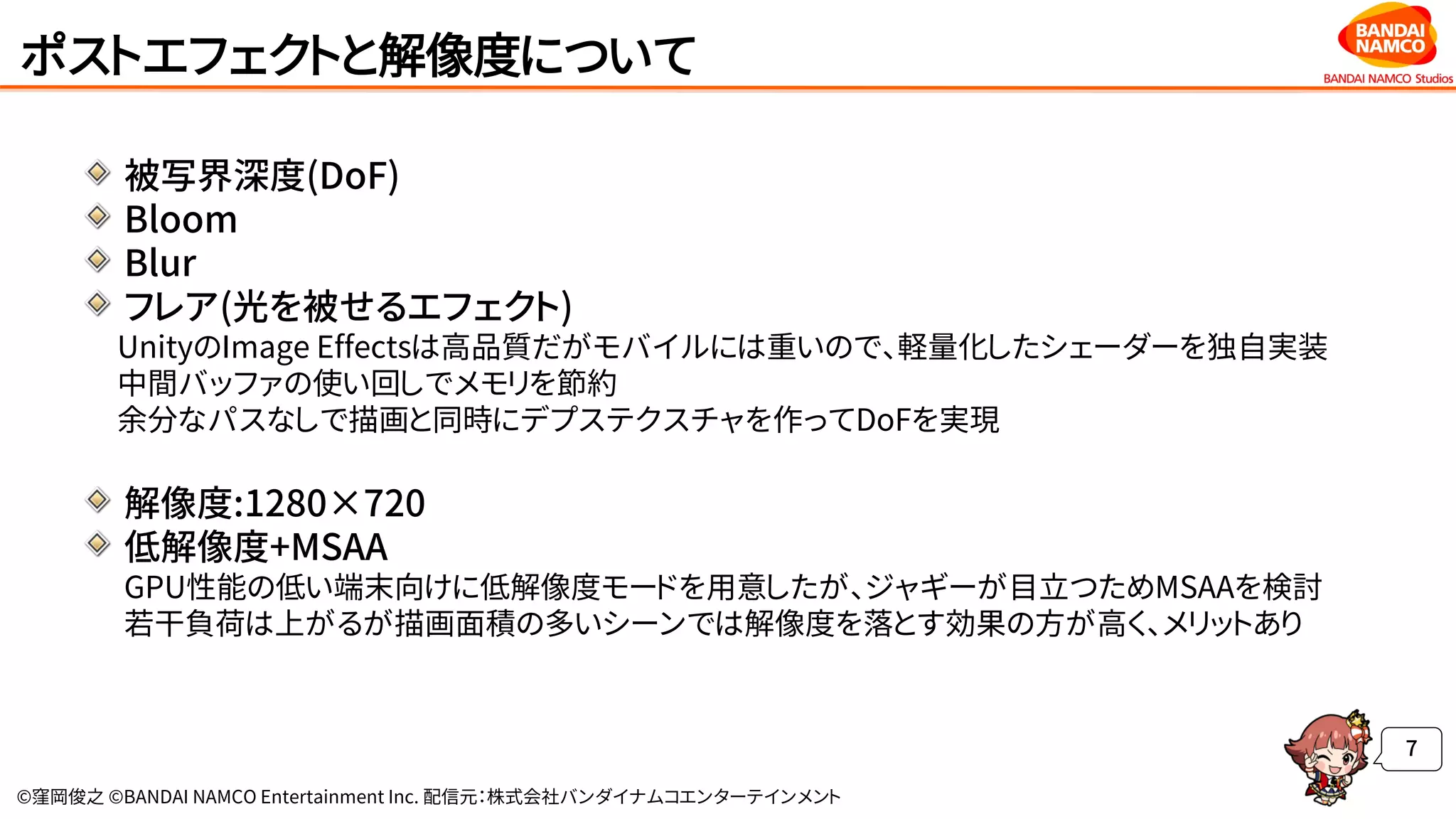 ©窪岡俊之 ©BANDAI NAMCO Entertainment Inc. 配信元：株式会社バンダイナムコエンターテインメント
ポストエフェクトと解像度について
被写界深度(DoF)
Bloom
Blur
フレア(光を被せるエフェクト)
UnityのImage Effectsは高品質だがモバイルには重いので、軽量化したシェーダーを独自実装
中間バッファの使い回しでメモリを節約
余分なパスなしで描画と同時にデプステクスチャを作ってDoFを実現
解像度:1280×720
低解像度+MSAA
GPU性能の低い端末向けに低解像度モードを用意したが、ジャギーが目立つためMSAAを検討
若干負荷は上がるが描画面積の多いシーンでは解像度を落とす効果の方が高く、メリットあり
7
 