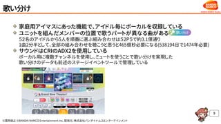 ©窪岡俊之 ©BANDAI NAMCO Entertainment Inc. 配信元：株式会社バンダイナムコエンターテインメント
歌い分け
家庭用アイマスにあった機能で、アイドル毎にボーカルを収録している
ユニットを組んだメンバーの位置で歌うパートが異なる曲がある
５２名のアイドルから5人を順番に選ぶ組み合わせは５２Ｐ５で約3.1億通り
1曲2分半として、全部の組み合わせを聴こうと思うと465億秒必要になる(538194日で1474年必要)
サウンドはCRIのADX2を使用している
ボーカル用に複数チャンネルを使用し、ミュートを使うことで歌い分けを実現した
歌い分けのデータも前述のステージイベントツールで管理している
9
 