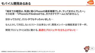 ©窪岡俊之 ©BANDAI NAMCO Entertainment Inc. 配信元：株式会社バンダイナムコエンターテインメント
モバイル開発あるある
「端末での確認は、快適に動くiPhoneの最新機種でしか、やってませんでしたー」
その結果…「iPhone5sやAndroidでは、ガクガクでゲームになりません！」
分かってたけど、ミリシタでもやっちゃいました…
なんとかして対応しないとリリース出来ないが、開発メンバーは機能実装で手一杯。
開発プロジェクトとは別に動ける、最適化プロジェクトを立ち上げないと…
11
 