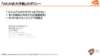 ©窪岡俊之 ©BANDAI NAMCO Entertainment Inc. 配信元：株式会社バンダイナムコエンターテインメント
『ＡＫＡＮＥ大作戦』のポリシー
ビジュアルのクオリティは下げない
多くの端末に対応させる(描画設定)
ギリギリまでエンジニアで頑張る
ポストエフェクトなしで…
揺れ物どうしよう…
LoDの検討…
フレームスキップは…
レンダリング解像度を下げる…
Boneのインフルエンス数を減らす…
15
 
