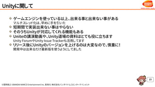 ©窪岡俊之 ©BANDAI NAMCO Entertainment Inc. 配信元：株式会社バンダイナムコエンターテインメント
Unityに関して
ゲームエンジンを使っている以上、出来る事と出来ない事がある
マルチスレッド化は、早めに手を引いた
短期間で実装出来ない事はやらない
そのうちUnityが対応してくれる機能もある
Uniteの講演動画や、Unity道場の資料はとても役に立ちます
Unity ForumやUnity Issue Trackerも活用してます
リリース後にUnityのバージョンを上げるのは大変なので、慎重に！
開発中は出来るだけ最新版を使うようにしてました
19
 