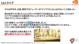 ©窪岡俊之 ©BANDAI NAMCO Entertainment Inc. 配信元：株式会社バンダイナムコエンターテインメント
13人ライブ
それは昨年末、企画・開発プロデューサーの「ライブで5人以上出せない？」で始まった…
実は負荷テスト用に5人以上のキャラを表示する仕組みは、過去に用意していたので
ライブで15体表示する検証用プロジェクトをサクっと作成したところ
「あれ？けっこうちゃんと動く！」
と言う経緯で、3ヶ月弱で が完成しました。
13人ライブ用に、メモリ削減や負荷軽減のための特別な実装は行っていません。
バランス良く全体の負荷を下げる事で実現しています。
今までの最適化の積み重ねです。
塵も積もれば13人踊る！
21
 