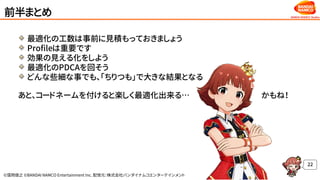 ©窪岡俊之 ©BANDAI NAMCO Entertainment Inc. 配信元：株式会社バンダイナムコエンターテインメント
前半まとめ
最適化の工数は事前に見積もっておきましょう
Profileは重要です
効果の見える化をしよう
最適化のPDCAを回そう
どんな些細な事でも、「ちりつも」で大きな結果となる
あと、コードネームを付けると楽しく最適化出来る… かもね！
22
 