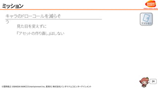 ©窪岡俊之 ©BANDAI NAMCO Entertainment Inc. 配信元：株式会社バンダイナムコエンターテインメント
ミッション
24
見た目を変えずに
『アセットの作り直し』はしない
キャラのドローコールを減らそ
う
 