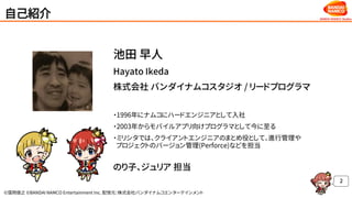 ©窪岡俊之 ©BANDAI NAMCO Entertainment Inc. 配信元：株式会社バンダイナムコエンターテインメント
自己紹介
2
池田 早人
Hayato Ikeda
株式会社 バンダイナムコスタジオ / リードプログラマ
・1996年にナムコにハードエンジニアとして入社
・2003年からモバイルアプリ向けプログラマとして今に至る
・ミリシタでは、クライアントエンジニアのまとめ役として、進行管理や
プロジェクトのバージョン管理(Perforce)などを担当
のり子、ジュリア 担当
 