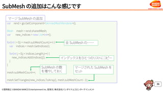 ©窪岡俊之 ©BANDAI NAMCO Entertainment Inc. 配信元：株式会社バンダイナムコエンターテインメント
マージ SubMesh の追加
SubMesh の追加はこんな感じです
36
var rend = go.GetComponent<SkinnedMeshRenderer>();
Mesh mesh = rend.sharedMesh;
var new_indices = new List<int>();
for(int i = 0;i < mesh.subMeshCount;i++) {
var indices = mesh.GetIndices(i);
for(int j = 0;j < indices.Length;j++) {
new_indices.Add(indices[j]);
}
}
mesh.subMeshCount++;
mesh.SetTriangles(new_indices.ToArray(), mesh.subMeshCount - 1);
インデックスをひとつのリストにコピー
全 SubMesh の……
SubMesh の数
を増やしておく
マージされた SubMesh を
セット
 