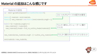 ©窪岡俊之 ©BANDAI NAMCO Entertainment Inc. 配信元：株式会社バンダイナムコエンターテインメント
Material の追加
Material の追加はこんな感じです
37
var rend = go.GetComponent<SkinnedMeshRenderer>();
Material[] materials = rend.materials;
Material[] new_materials = new Material[rend.materials.Length + 1];
for(int i = 0;i < materials.Length;i++) {
new_materials[i] = materials[i];
new_materials[i].shader = find_no_outline_shader(materials[i])
}
new_materials[new_materials.Length - 1] = outline_only_material;
rend.materials = new_materials;
ひとつ大きなサイズの配列を確保
りんかく線なしのシェーダーに置き
かえる
りんかく線のみのマテリアルをセット
 
