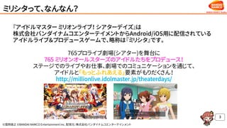 ©窪岡俊之 ©BANDAI NAMCO Entertainment Inc. 配信元：株式会社バンダイナムコエンターテインメント
ミリシタって、なんなん？
3
『アイドルマスター ミリオンライブ！ シアターデイズ』は
株式会社バンダイナムコエンターテイメントからAndroid/iOS用に配信されている
アイドルライブ＆プロデュースゲームで、略称は『ミリシタ』です。
765プロライブ劇場(シアター)を舞台に
765 ミリオンオールスターズのアイドルたちをプロデュース！
ステージでのライブやお仕事、劇場でのコミュニケーションを通じて、
アイドルと「もっとふれあえる」要素がもりだくさん！
http://millionlive.idolmaster.jp/theaterdays/
 