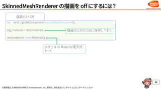 ©窪岡俊之 ©BANDAI NAMCO Entertainment Inc. 配信元：株式会社バンダイナムコエンターテインメント
描画だけ Off
SkinnedMeshRenderer の描画を off にするには？
46
var rend = go.GetComponent<SkinnedMeshRenderer>();
org_materials = rend.materials;
rend.materials = new Material[0];
描画のときのために保存しておく
大きさ ０ の Material 配列を
セット
 