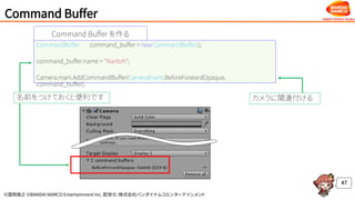 ©窪岡俊之 ©BANDAI NAMCO Entertainment Inc. 配信元：株式会社バンダイナムコエンターテインメント
Command Buffer
47
Command Buffer を作る
CommandBuffer command_buffer = new CommandBuffer();
command_buffer.name = "Nantoh“;
Camera.main.AddCommandBuffer(CameraEvent.BeforeForwardOpaque,
command_buffer);
名前をつけておくと便利です カメラに関連付ける
 