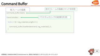 ©窪岡俊之 ©BANDAI NAMCO Entertainment Inc. 配信元：株式会社バンダイナムコエンターテインメント
Command Buffer
48
毎フレームの描画
command_buffer.Clear();
if(rend.isVisible) {
for(int i = 0;i < org_materials.Length;i++) {
command_buffer.DrawRenderer(rend, org_materials[i], i);
}
}
前のフレームの描画コマンドを削除
フラスタムカリングの結果を利用
 
