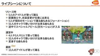 ©窪岡俊之 ©BANDAI NAMCO Entertainment Inc. 配信元：株式会社バンダイナムコエンターテインメント
ライブシーンについて
リリース時
5人のアイドルが歌って踊る
配置換えや、衣装変更が任意に出来る
5人が個別のモーションで踊る曲もある(フォーメーション)
51人のキャラで歌い分けが出来る曲もある
途中でスペシャルアピール(別モーション)が入る
運営中
4人や3人や2人で歌って踊る
52人のキャラで歌い分けが出来る曲もある
変身する曲もある
最新
13人のアイドルが歌って踊る 4
 