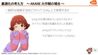©窪岡俊之 ©BANDAI NAMCO Entertainment Inc. 配信元：株式会社バンダイナムコエンターテインメント
最適化の考え方 ～ AKANE 大作戦の場合 ～
56
Unity は『ブラックボックス』？
でも『謎のテクノロジー』ではない
Unity の仕様を眺めているだけではダメ
ネイティブ実装の知識を生かした高速化
一般的な描画手法をどうやって Unity 上で実現するか
 