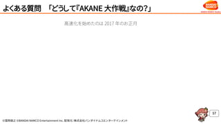 ©窪岡俊之 ©BANDAI NAMCO Entertainment Inc. 配信元：株式会社バンダイナムコエンターテインメント
よくある質問 「どうして『AKANE 大作戦』なの？」
57
高速化を始めたのは 2017 年のお正月
 