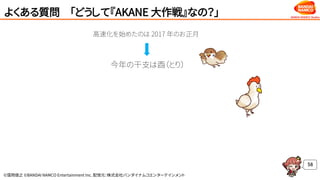©窪岡俊之 ©BANDAI NAMCO Entertainment Inc. 配信元：株式会社バンダイナムコエンターテインメント
よくある質問 「どうして『AKANE 大作戦』なの？」
58
高速化を始めたのは 2017 年のお正月
今年の干支は酉（とり）
 