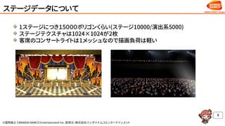 ©窪岡俊之 ©BANDAI NAMCO Entertainment Inc. 配信元：株式会社バンダイナムコエンターテインメント
ステージデータについて
1ステージにつき１5０００ポリゴンくらい(ステージ10000/演出系5000)
ステージテクスチャは1024×1024が2枚
客席のコンサートライトは1メッシュなので描画負荷は軽い
6
 