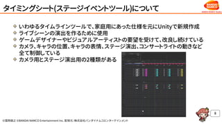 ©窪岡俊之 ©BANDAI NAMCO Entertainment Inc. 配信元：株式会社バンダイナムコエンターテインメント
タイミングシート(ステージイベントツール)について
いわゆるタイムラインツールで、家庭用にあった仕様を元にUnityで新規作成
ライブシーンの演出を作るために使用
ゲームデザイナーやビジュアルアーティストの要望を受けて、改良し続けている
カメラ、キャラの位置、キャラの表情、ステージ演出、コンサートライトの動きなど
全て制御している
カメラ用とステージ演出用の2種類がある
8
 