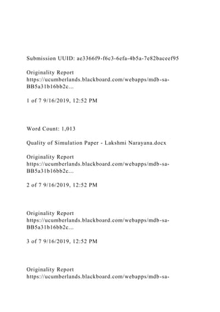 Submission UUID: ae3366f9-f6c3-6efa-4b5a-7e82baceef95
Originality Report
https://ucumberlands.blackboard.com/webapps/mdb-sa-
BB5a31b16bb2c...
1 of 7 9/16/2019, 12:52 PM
Word Count: 1,013
Quality of Simulation Paper - Lakshmi Narayana.docx
Originality Report
https://ucumberlands.blackboard.com/webapps/mdb-sa-
BB5a31b16bb2c...
2 of 7 9/16/2019, 12:52 PM
Originality Report
https://ucumberlands.blackboard.com/webapps/mdb-sa-
BB5a31b16bb2c...
3 of 7 9/16/2019, 12:52 PM
Originality Report
https://ucumberlands.blackboard.com/webapps/mdb-sa-
 