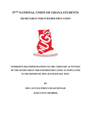 57TH
NATIONAL UNION OF GHANA STUDENTS
SECRETARIAT FOR FURTHER EDUCATION
SUBMISSIVE RECOMMENDATIONS TO THE VISIONARY ACTIVITIES
OF THE SECRETARIAT FOR FURTHER EDUCATION AS STIPULATED
IN THE REPORT BY HON. DAVID KWAKU XEFU
BY
HON. SUCCESS PRINCE DUAH MENSAH
(EXECUTIVE MEMBER)
 