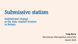Submissive statism
Institutional change
at the state-market frontier
in Britain
Craig Berry
Manchester Metropolitan University
March 2019
 