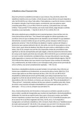 A Obediência a Deus É Essencial à Vida


Deus tem primazia na obediência de todas as suas criaturas. Elas, de direito, devem-lhe
obediência implícita como seu Criador, a Fonte da qual a vida se deriva e de quem depende a
vida. (Sal 95:6-8) Por ser o Deus Todo-sábio e Todo-poderoso, o que Ele diz merece o máximo
de respeito e atenção. O pai humano espera, corretamente, que suas palavras sejam
cumpridas pelos filhos, e, se um filho é lento em acatá-las, o pai poderá dizer, de modo
enfático: “Está ouvindo?” O Pai celestial, com muito maior direito, exige atenção e acolhida
receptivas a suas expressões. — Veja De 21:18-21; Pr 4:1; Is 64:8; 1Pe 1:14.

Não existe substituto para a obediência nem é possível granjear o favor de Deus sem ela.
Como Samuel disse ao Rei Saul: “Tem Yahweh tanto agrado em ofertas queimadas e em
sacrifícios como em que se obedeça [forma de shamáʽ à voz de Yahweh? Eis que obedecer
                                                        ]
[literalmente: escutar] é melhor do que um sacrifício, prestar atenção é melhor do que a
gordura de carneiros.” (1Sa 15:22) Deixar de obedecer é rejeitar a palavra de Yahweh, é
demonstrar que a pessoa realmente não crê, não confia, nem tem fé nessa palavra e em sua
Fonte. Assim, quem deixa de obedecer não difere de quem pratica a adivinhação ou utiliza
ídolos. (1Sa 15:23; compare isso com Ro 6:16.) Expressões verbais de concordância nada
significam se não são acompanhadas pela ação exigida; a falta de acatamento demonstra falta
de crença ou de respeito pela fonte das instruções. (Mt 21:28-32) Os que se contentam apenas
em ouvir e aceitar mentalmente a verdade de Deus, mas que não praticam o que ela exige,
estão enganando a si mesmos com falsos raciocínios e não recebem bênção alguma. (Tg1:22-
25) O Filho de Deus deixou claro que mesmo os que fizessem coisas similares às ordenadas,
mas, evidentemente, de modo errado ou com motivação errada, jamais teriam permissão de
entrar no Reino, mas seriam completamente rejeitados. — Mt 7:15-23.

Neutralizar a desobediência devida ao pecado herdado. Já no princípio, Deus informou ao
homem que a obediência era fundamental, um assunto de vida ou morte. (Gên2:16, 17) A
mesma regra aplica-se aos filhos espirituais de Deus. (1Pe 3:19, 20; Ju 6; Mt 25:41) A
desobediência deliberada do homem perfeito Adão, qual cabeça responsável por Eva e
progenitor ou fonte de vida da família humana, resultou no pecado e na morte para toda a sua
descendência. (Ro 5:12, 19) Assim, os homens, por natureza, são “filhos da desobediência” e
“filhos do furor”, merecendo o desfavor de Deus por violarem os padrões justos dele. Deixar
de resistir a essa inerente inclinação à desobediência é o proceder que conduz, por fim, à
destruição. — Ef 2:2, 3; 5:6-11; compare isso com Gál 6:7-9.

Deus, misericordiosamente, tem fornecido os meios para se combater o pecado na carne e
para se obter o perdão de transgressões que resultam da imperfeição e não da desobediência
deliberada. Por meio do seu espírito santo, Deus supre a força para a justiça, que habilita
homens imperfeitos a produzir bons frutos. (Gál5:16-24; Tit 3:3-7) O perdão de pecados vem
de se exercer fé no sacrifício resgatador de Cristo, e tal fé, em si, é um empecilho à
transgressão e um estímulo à obediência. (1Pe 1:2) Assim, Paulo refere-se à “obediência *ouvir
de modo submisso+ pela fé”. (Ro 16:26; 1:16; compare isso com At 6:7.) Em Romanos 10:16-
21, ele mostra que o ouvir, conjugado à fé, produz obediência, e que a desobediência
 