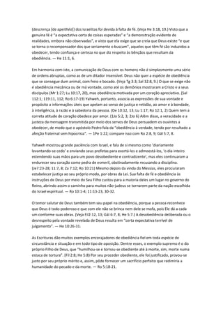 (descrença [de apeithéo]) dos israelitas foi devida à falta de fé. (Veja He 3:18, 19.) Visto que a
genuína fé é “a expectativa certa de coisas esperadas” e “a demonstração evidente de
realidades, embora não observadas”, e visto que ela exige que se creia que Deus existe “e que
se torna o recompensador dos que seriamente o buscam”, aqueles que têm fé são induzidos a
obedecer, tendo confiança e certeza no que diz respeito às bênçãos que resultam da
obediência. — He 11:1, 6.

Em harmonia com isto, a comunicação de Deus com os homens não é simplesmente uma série
de ordens abruptas, como as de um ditador insensível. Deus não quer a espécie de obediência
que se consegue dum animal, com freio e bocado. (Veja Tg 3:3; Sal 32:8, 9.) O que se exige não
é obediência mecânica ou de má vontade, como até os demônios mostraram a Cristo e a seus
discípulos (Mr 1:27; Lu 10:17, 20), mas obediência motivada por um coração apreciativo. (Sal
112:1; 119:11, 112; Ro 6:17-19) Yahweh, portanto, associa as expressões de sua vontade e
propósito a informações úteis que apelam ao senso de justiça e retidão, ao amor e à bondade,
à inteligência, à razão e à sabedoria da pessoa. (De 10:12, 13; Lu 1:17; Ro 12:1, 2) Quem tem a
correta atitude de coração obedece por amor. (1Jo 5:2, 3; 2Jo 6) Além disso, a veracidade e a
justeza da mensagem transmitida por meio dos servos de Deus persuadem os ouvintes a
obedecer, de modo que o apóstolo Pedro fala da “obediência à verdade, tendo por resultado a
afeição fraternal sem hipocrisia”. — 1Pe 1:22; compare isso com Ro 2:8, 9; Gál 5:7, 8.

Yahweh mostrou grande paciência com Israel, e fala de si mesmo como ‘diariamente
levantando-se cedo’ e enviando seus profetas para exortá-los e admoestá-los, ‘o dia inteiro
estendendo suas mãos para um povo desobediente e contradizente’, mas eles continuaram a
endurecer seu coração como pedra de esmeril, obstinadamente recusando a disciplina.
(Je7:23-28; 11:7, 8; Za 7:12; Ro 10:21) Mesmo depois da vinda do Messias, eles procuraram
estabelecer justiça ao seu próprio modo, por obras da Lei. Sua falta de fé e obediência às
instruções de Deus por meio do Seu Filho custou para a maioria deles um lugar no governo do
Reino, abrindo assim o caminho para muitos não-judeus se tornarem parte da nação escolhida
do Israel espiritual. — Ro 10:1-4; 11:13-23, 30-32.

O temor salutar de Deus também tem seu papel na obediência, porque a pessoa reconhece
que Deus é todo-poderoso e que com ele não se brinca nem dele se mofa, pois Ele dá a cada
um conforme suas obras. (Veja Fil2:12, 13; Gál 6:7, 8; He 5:7.) A desobediência deliberada ou o
desrespeito pela vontade revelada de Deus resulta em “certa expectativa terrível de
julgamento”. — He 10:26-31.

As Escrituras dão muitos exemplos encorajadores de obediência fiel em toda espécie de
circunstância e situação e em todo tipo de oposição. Dentre esses, o exemplo supremo é o do
próprio Filho de Deus, que “humilhou-se e tornou-se obediente até à morte, sim, morte numa
estaca de tortura”. (Fil 2:8; He 5:8) Por seu proceder obediente, ele foi justificado, provou-se
justo por seu próprio mérito e, assim, pôde fornecer um sacrifício perfeito que redimiria a
humanidade do pecado e da morte. — Ro 5:18-21.
 