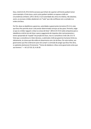 Deus. (Col3:22-25; Ef 6:5-8) Os escravos que tinham de suportar sofrimento podiam tomar
como exemplo a Cristo Jesus, assim como podiam também as esposas cristãs em
circunstâncias similares. (1Pe 2:18-25; 3:1) A autoridade dos amos era relativa, não absoluta;
assim, os escravos cristãos obedeciam em “tudo” que não conflitasse com a vontade e as
ordens de Deus.

Por fim, deve-se obediência a governos, autoridades e governantes terrestres (Tit 3:1), visto
que Deus lhes permite atuar e até prestar determinados serviços ao Seu povo. Portanto, exige-
se que os cristãos ‘paguem a César as coisas de César’. (Mr12:14-17) A razão compulsiva para a
obediência cristã às leis de César e para o pagamento de impostos não é primariamente o
temor apropriado da “espada” de punição de César, mas é a consciência cristã. (Ro 13:1-7)
Visto que a consciência é o fator decisivo, a submissão cristã aos governos humanos limita-se,
obviamente, às coisas que não estão em desarmonia com a lei de Deus. Por este motivo, aos
governantes que lhes ordenaram parar de cumprir a comissão de pregar que Deus lhes dera,
os apóstolos declararam firmemente: “Temos de obedecer a Deus como governante antes que
aos homens.” — At 5:27-29, 32; 4:18-20.
 