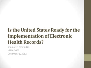 Is the United States Ready for the
Implementation of Electronic
Health Records?
Shamaree Cromartie
HIMA 5060
December 5, 2012
 
