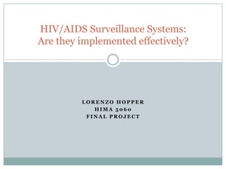 HIV/AIDS Surveillance Systems:
Are they implemented effectively?




         LORENZO HOPPER
            HIMA 5060
          FINAL PROJECT
 
