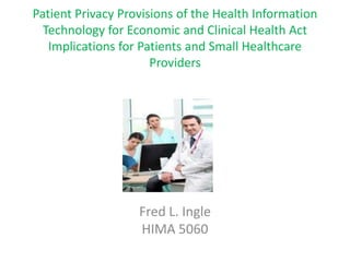 Patient Privacy Provisions of the Health Information
  Technology for Economic and Clinical Health Act
   Implications for Patients and Small Healthcare
                      Providers




                   Fred L. Ingle
                   HIMA 5060
 