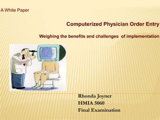 A White Paper


                            Computerized Physician Order Entry

                Weighing the benefits and challenges of implementation




                                 Rhonda Joyner
                                 HMIA 5060
                                 Final Examination
 