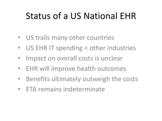 Status of a US National EHR

•   US trails many other countries
•   US EHR IT spending < other industries
•   Impact on overall costs is unclear
•   EHR will improve health outcomes
•   Benefits ultimately outweigh the costs
•   ETA remains indeterminate
 