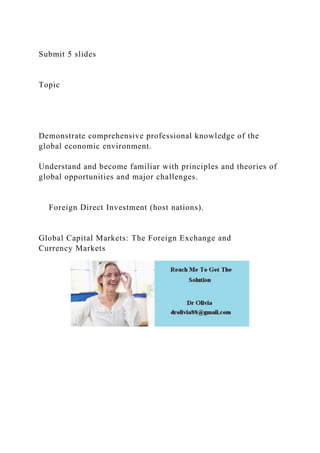 Submit 5 slides
Topic
Demonstrate comprehensive professional knowledge of the
global economic environment.
Understand and become familiar with principles and theories of
global opportunities and major challenges.
Foreign Direct Investment (host nations).
Global Capital Markets: The Foreign Exchange and
Currency Markets
 