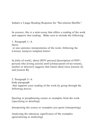 Submit a 2-page Reading Response for "Revolution Shuffle."
In essence, this is a mini-essay that offers a reading of the work
and supports that reading. Make sure to include the following:
1. Paragraph 1--A
thesis
or one-sentence interpretation of the work, following the
Literary Analysis template below:
In [title of work], about [POV-person] [description of POV-
person] who [rising action] until [climax/point-of-no-return],
[author or director] suggests that [main idea] since [reason A]
and [reason B].
2. Paragraph 2--A
body paragraph
that supports your reading of the work by going through the
following moves:
Quoting or paraphrasing scenes or examples from the work
(specifying or detailing)
Interpreting the scenes or examples you quote (interpreting)
Analyzing the takeaway significance of the examples
(generalizing or analyzing)
 