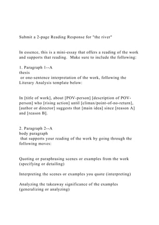 Submit a 2-page Reading Response for "the river"
In essence, this is a mini-essay that offers a reading of the work
and supports that reading. Make sure to include the following:
1. Paragraph 1--A
thesis
or one-sentence interpretation of the work, following the
Literary Analysis template below:
In [title of work], about [POV-person] [description of POV-
person] who [rising action] until [climax/point-of-no-return],
[author or director] suggests that [main idea] since [reason A]
and [reason B].
2. Paragraph 2--A
body paragraph
that supports your reading of the work by going through the
following moves:
Quoting or paraphrasing scenes or examples from the work
(specifying or detailing)
Interpreting the scenes or examples you quote (interpreting)
Analyzing the takeaway significance of the examples
(generalizing or analyzing)
 