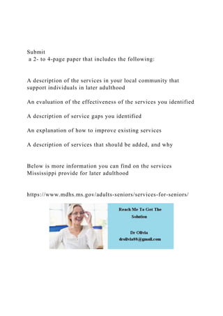 Submit
a 2- to 4-page paper that includes the following:
A description of the services in your local community that
support individuals in later adulthood
An evaluation of the effectiveness of the services you identified
A description of service gaps you identified
An explanation of how to improve existing services
A description of services that should be added, and why
Below is more information you can find on the services
Mississippi provide for later adulthood
https://www.mdhs.ms.gov/adults-seniors/services-for-seniors/
 