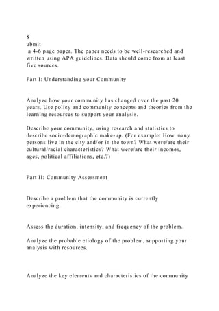 S
ubmit
a 4-6 page paper. The paper needs to be well-researched and
written using APA guidelines. Data should come from at least
five sources.
Part I: Understanding your Community
Analyze how your community has changed over the past 20
years. Use policy and community concepts and theories from the
learning resources to support your analysis.
Describe your community, using research and statistics to
describe socio-demographic make-up. (For example: How many
persons live in the city and/or in the town? What were/are their
cultural/racial characteristics? What were/are their incomes,
ages, political affiliations, etc.?)
Part II: Community Assessment
Describe a problem that the community is currently
experiencing.
Assess the duration, intensity, and frequency of the problem.
Analyze the probable etiology of the problem, supporting your
analysis with resources.
Analyze the key elements and characteristics of the community
 