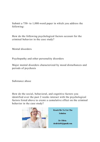 Submit a 750- to 1,000-word paper in which you address the
following:
How do the following psychological factors account for the
criminal behavior in the case study?
Mental disorders
Psychopathy and other personality disorders
Major mental disorders characterized by mood disturbances and
periods of psychosis
Substance abuse
How do the social, behavioral, and cognitive factors you
identified over the past 2 weeks interact with the psychological
factors listed above to create a cumulative effect on the criminal
behavior in the case study?
 
