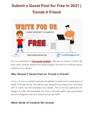 Submit a Guest Post for Free In 2021 |
Trendz 4 Friend
Are you interested in free guest posting? Welcome to trendz 4 friend! We
allow multi- purpose articles from guest bloggers who want to contribute quality
content for our readers.
Why Should I Guest Post on Trendz 4 Friend?
Trendz 4 Friend is a dynamic and genuine platform to reach out to a large group of
people of all age groups. We help you get recognition by posting your blog along
with an author bio that showcases your identity. This is one big opportunity for
bloggers to share their knowledge and voice in the online space. Also we are doing
seo of all categories so by your content you can get traffic.
What Kinds of Content We Accept
 