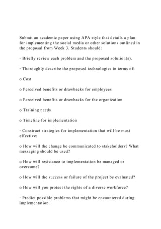 Submit an academic paper using APA style that details a plan
for implementing the social media or other solutions outlined in
the proposal from Week 3. Students should:
· Briefly review each problem and the proposed solution(s).
· Thoroughly describe the proposed technologies in terms of:
o Cost
o Perceived benefits or drawbacks for employees
o Perceived benefits or drawbacks for the organization
o Training needs
o Timeline for implementation
· Construct strategies for implementation that will be most
effective:
o How will the change be communicated to stakeholders? What
messaging should be used?
o How will resistance to implementation be managed or
overcome?
o How will the success or failure of the project be evaluated?
o How will you protect the rights of a diverse workforce?
· Predict possible problems that might be encountered during
implementation.
 