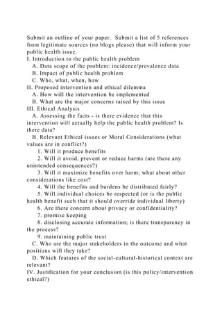Submit an outline of your paper. Submit a list of 5 references
from legitimate sources (no blogs please) that will inform your
public health issue.
I. Introduction to the public health problem
A. Data scope of the problem: incidence/prevalence data
B. Impact of public health problem
C. Who, what, when, how
II. Proposed intervention and ethical dilemma
A. How will the intervention be implemented
B. What are the major concerns raised by this issue
III. Ethical Analysis
A. Assessing the facts - is there evidence that this
intervention will actually help the public health problem? Is
there data?
B. Relevant Ethical issues or Moral Considerations (what
values are in conflict?)
1. Will it produce benefits
2. Will it avoid, prevent or reduce harms (are there any
unintended consequences?)
3. Will it maximize benefits over harm; what about other
considerations like cost?
4. Will the benefits and burdens be distributed fairly?
5. Will individual choices be respected (or is the public
health benefit such that it should override individual liberty)
6. Are there concern about privacy or confidentiality?
7. promise keeping
8. disclosing accurate information; is there transparency in
the process?
9. maintaining public trust
C. Who are the major stakeholders in the outcome and what
positions will they take?
D. Which features of the social-cultural-historical context are
relevant?
IV. Justification for your conclusion (is this policy/intervention
ethical?)
 