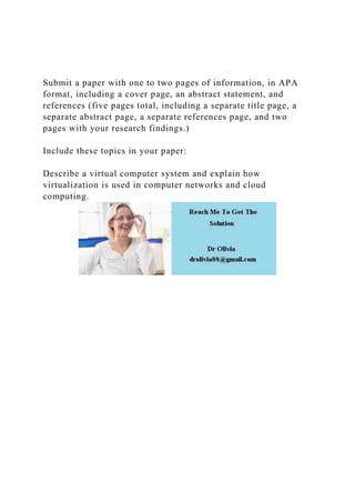 Submit a paper with one to two pages of information, in APA
format, including a cover page, an abstract statement, and
references (five pages total, including a separate title page, a
separate abstract page, a separate references page, and two
pages with your research findings.)
Include these topics in your paper:
Describe a virtual computer system and explain how
virtualization is used in computer networks and cloud
computing.
 
