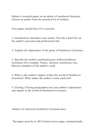 Submit a research paper on an author of southwest literature.
Choose an author from the attached list of authors.
Your paper should have Five sections:
1. Introduction: Introduce your author. Provide a brief bio on
the author's personal and professional life.
2. Explain the importance of the genre of Southwest Literature.
3. Descibe the author's preferred genre within Southwest
Literature (For example: Poetry, mystery, nonfiction, etc).
Discuss examples of the author's work.
4. What is the author's impact within the world of Southwest
Literature? What makes the author's work stand out?
5. Closing: Closing paragraph(s) on your author's importance
and impact in the world of Southwest Literature.
Authors of American Southwest Literature.docx
The paper must be in APA format (cover page, running heads,
 