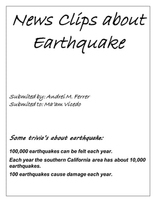 News Clips about 
Earthquake 
Submited by: Andrei M. Ferrer 
Submited to: Ma’am Vicedo 
Some trivia’s about earthquake: 
100,000 earthquakes can be felt each year. 
Each year the southern California area has about 10,000 
earthquakes. 
100 earthquakes cause damage each year. 
 