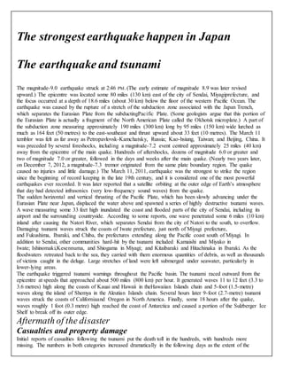 The strongest earthquake happen in Japan 
The earthquake and tsunami 
The magnitude-9.0 earthquake struck at 2:46 PM. (The early estimate of magnitude 8.9 was later revised 
upward.) The epicentre was located some 80 miles (130 km) east of the city of Sendai, Miyagiprefecture, and 
the focus occurred at a depth of 18.6 miles (about 30 km) below the floor of the western Pacific Ocean. The 
earthquake was caused by the rupture of a stretch of the subduction zone associated with the Japan Trench, 
which separates the Eurasian Plate from the subductingPacific Plate. (Some geologists argue that this portion of 
the Eurasian Plate is actually a fragment of the North American Plate called the Okhotsk microplate.) A part of 
the subduction zone measuring approximately 190 miles (300 km) long by 95 miles (150 km) wide lurched as 
much as 164 feet (50 metres) to the east-southeast and thrust upward about 33 feet (10 metres). The March 11 
temblor was felt as far away as Petropavlovsk-Kamchatsky, Russia; Kao-hsiung, Taiwan; and Beijing, China. It 
was preceded by several foreshocks, including a magnitude-7.2 event centred approximately 25 miles (40 km) 
away from the epicentre of the main quake. Hundreds of aftershocks, dozens of magnitude 6.0 or greater and 
two of magnitude 7.0 or greater, followed in the days and weeks after the main quake. (Nearly two years later, 
on December 7, 2012, a magnitude-7.3 tremor originated from the same plate boundary region. The quake 
caused no injuries and little damage.) The March 11, 2011, earthquake was the strongest to strike the region 
since the beginning of record keeping in the late 19th century, and it is considered one of the most powerful 
earthquakes ever recorded. It was later reported that a satellite orbiting at the outer edge of Earth’s atmosphere 
that day had detected infrasonics (very low-frequency sound waves) from the quake. 
The sudden horizontal and vertical thrusting of the Pacific Plate, which has been slowly advancing under the 
Eurasian Plate near Japan, displaced the water above and spawned a series of highly destructive tsunami waves. 
A wave measuring some 33 feet high inundated the coast and flooded parts of the city of Sendai, including its 
airport and the surrounding countryside. According to some reports, one wave penetrated some 6 miles (10 km) 
inland after causing the Natori River, which separates Sendai from the city of Natori to the south, to overflow. 
Damaging tsunami waves struck the coasts of Iwate prefecture, just north of Miyagi prefecture, 
and Fukushima, Ibaraki, and Chiba, the prefectures extending along the Pacific coast south of Miyagi. In 
addition to Sendai, other communities hard-hit by the tsunami included Kamaishi and Miyako in 
Iwate; Ishinomaki,Kesennuma, and Shiogama in Miyagi; and Kitaibaraki and Hitachinaka in Ibaraki. As the 
floodwaters retreated back to the sea, they carried with them enormous quantities of debris, as well as thousands 
of victims caught in the deluge. Large stretches of land were left submerged under seawater, particularly in 
lower-lying areas. 
The earthquake triggered tsunami warnings throughout the Pacific basin. The tsunami raced outward from the 
epicentre at speeds that approached about 500 miles (800 km) per hour. It generated waves 11 to 12 feet (3.3 to 
3.6 metres) high along the coasts of Kauai and Hawaii in theHawaiian Islands chain and 5-foot (1.5-metre) 
waves along the island of Shemya in the Aleutian Islands chain. Several hours later 9-foot (2.7-metre) tsunami 
waves struck the coasts of Californiaand Oregon in North America. Finally, some 18 hours after the quake, 
waves roughly 1 foot (0.3 metre) high reached the coast of Antarctica and caused a portion of the Sulzberger Ice 
Shelf to break off its outer edge. 
Aftermath of the disaster 
Casualties and property damage 
Initial reports of casualties following the tsunami put the death toll in the hundreds, with hundreds more 
missing. The numbers in both categories increased dramatically in the following days as the extent of the 
 