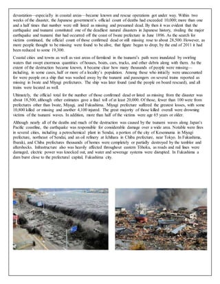 devastation—especially in coastal areas—became known and rescue operations got under way. Within two 
weeks of the disaster, the Japanese government’s official count of deaths had exceeded 10,000; more than one 
and a half times that number were still listed as missing and presumed dead. By then it was evident that the 
earthquake and tsunami constituted one of the deadliest natural disasters in Japanese history, rivaling the major 
earthquake and tsunami that had occurred off the coast of Iwate prefecture in June 1896. As the search for 
victims continued, the official count of those confirmed dead or still missing rose to about 28,500. However, as 
more people thought to be missing were found to be alive, that figure began to drop; by the end of 2011 it had 
been reduced to some 19,300. 
Coastal cities and towns as well as vast areas of farmland in the tsunami’s path were inundated by swirling 
waters that swept enormous quantities of houses, boats, cars, trucks, and other debris along with them. As the 
extent of the destruction became known, it became clear how many thousands of people were missing— 
including, in some cases, half or more of a locality’s population. Among those who initially were unaccounted 
for were people on a ship that was washed away by the tsunami and passengers on several trains reported as 
missing in Iwate and Miyagi prefectures. The ship was later found (and the people on board rescued), and all 
trains were located as well. 
Ultimately, the official total for the number of those confirmed dead or listed as missing from the disaster was 
about 18,500, although other estimates gave a final toll of at least 20,000. Of those, fewer than 100 were from 
prefectures other than Iwate, Miyagi, and Fukushima. Miyagi prefecture suffered the greatest losses, with some 
10,800 killed or missing and another 4,100 injured. The great majority of those killed overall were drowning 
victims of the tsunami waves. In addition, more than half of the victims were age 65 years or older. 
Although nearly all of the deaths and much of the destruction was caused by the tsunami waves along Japan’s 
Pacific coastline, the earthquake was responsible for considerable damage over a wide area. Notable were fires 
in several cities, including a petrochemical plant in Sendai, a portion of the city of Kesennuma in Miyagi 
prefecture, northeast of Sendai, and an oil refinery at Ichihara in Chiba prefecture, near Tokyo. In Fukushima, 
Ibaraki, and Chiba prefectures thousands of homes were completely or partially destroyed by the temblor and 
aftershocks. Infrastructure also was heavily affected throughout eastern Tōhoku, as roads and rail lines were 
damaged, electric power was knocked out, and water and sewerage systems were disrupted. In Fukushima a 
dam burst close to the prefectural capital, Fukushima city. 
 