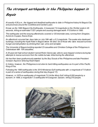 The strongest earthquake in the Philippines happen in 
Baguio 
At exactly 4:26 p.m., the biggest and deadliest earthquake to date in Philippine history hit Baguio City 
and provinces around the Cordillera and Central Luzon. 
Known as the 1990 Baguio City Earthquake, it measured 7.9 magnitude on the Richter scale in 45 
seconds, killing an estimated 1,621 people and causing damages worth P15 billion in 1990. 
The earthquake and the ensuing aftershocks covered a 125 kilometer area, running from Dingalan, 
Aurora to Cuyapo, Nueva Ecija. 
An aftershock occurred two days later on July 18th with a 5.3 magnitude. The quake also destroyed 
buildings, including the Hyatt Hotel in Baguio where 80 died. Six of those who were rescued survived 
hunger and dehydration by drinking their own urine and rainwater. 
The University of Baguio building reported 23 casualties and Christian College of the Philippines in 
Cabanatuan with 154 casualties. 
A 20-year-old high school student named Robin Garcia was able to save trapped civilians during two 
attempts to rescue survivors from the rubble but was killed during the aftershock. 
He has then been posthumously awarded by the Boy Scouts of the Philippines and late President 
Corazon Aquino’s Grieving Heart Award. 
In history, however, the Philippines is not alien to hard-hitting earthquakes as it is part of the Pacific 
Ring of Fire. 
Following the 1990 earthquake is the 2010 Mindanao Gulf earthquake with a magnitude of 7.6 which 
is part of a series of earthquakes during that day (August 17). 
However, in 1976 an earthquake of magnitude 7.9 hit the Moro Gulf, killing 6,000 people by a 
tsunami. In 1968, a magnitude 7.3 earthquake hit Casiguran, Quezon, killing 270 people. 
 